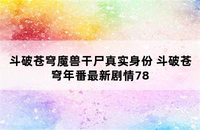 斗破苍穹魔兽干尸真实身份 斗破苍穹年番最新剧情78